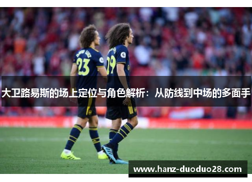 大卫路易斯的场上定位与角色解析：从防线到中场的多面手