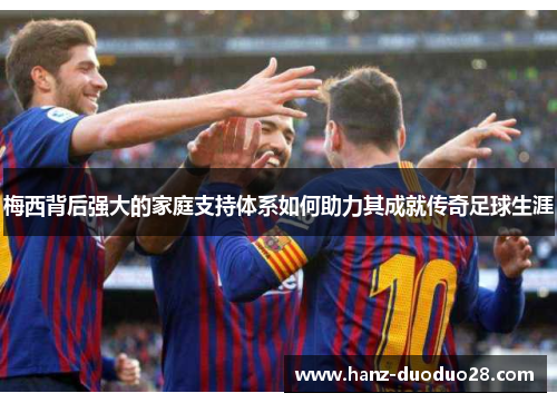 梅西背后强大的家庭支持体系如何助力其成就传奇足球生涯