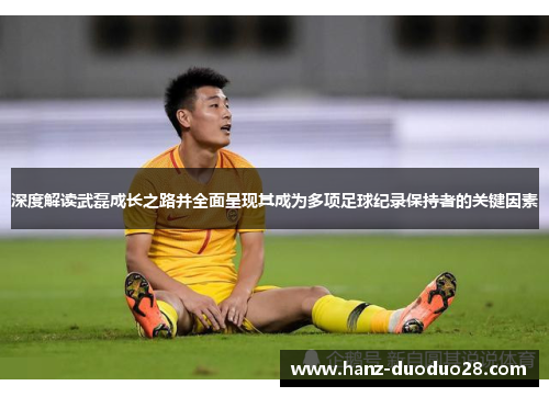 深度解读武磊成长之路并全面呈现其成为多项足球纪录保持者的关键因素