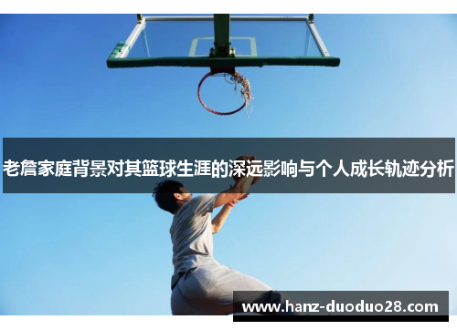 老詹家庭背景对其篮球生涯的深远影响与个人成长轨迹分析