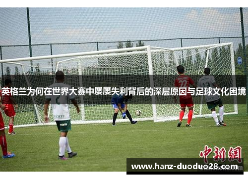 英格兰为何在世界大赛中屡屡失利背后的深层原因与足球文化困境