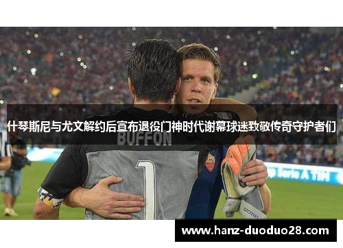 什琴斯尼与尤文解约后宣布退役门神时代谢幕球迷致敬传奇守护者们