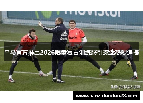 皇马官方推出2026限量复古训练服引球迷热烈追捧